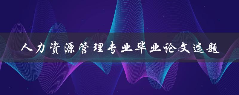 如何选择适合人力资源管理专业毕业论文的选题
