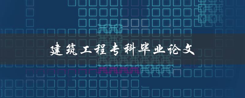 建筑工程专科毕业论文(如何撰写高质量的论文)