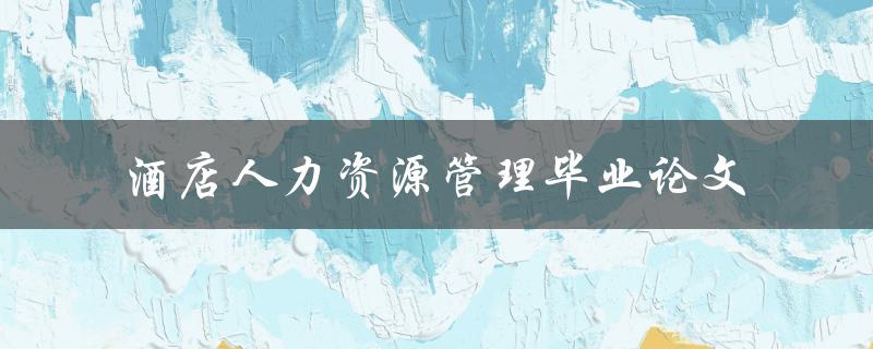 如何有效地进行酒店人力资源管理？——以毕业论文为例