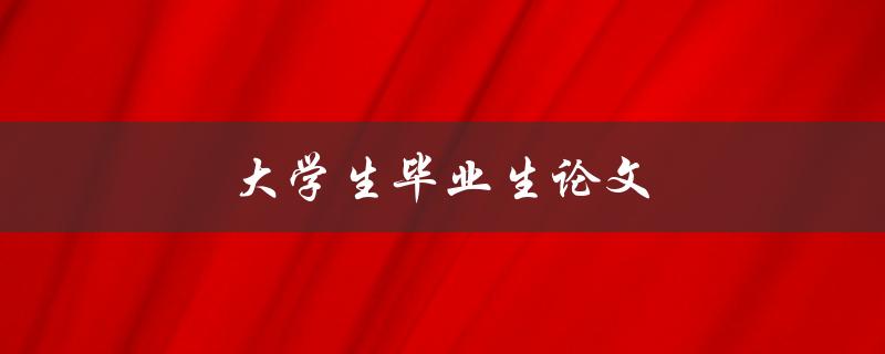 大学生毕业生论文(如何写出一篇优秀的毕业论文)