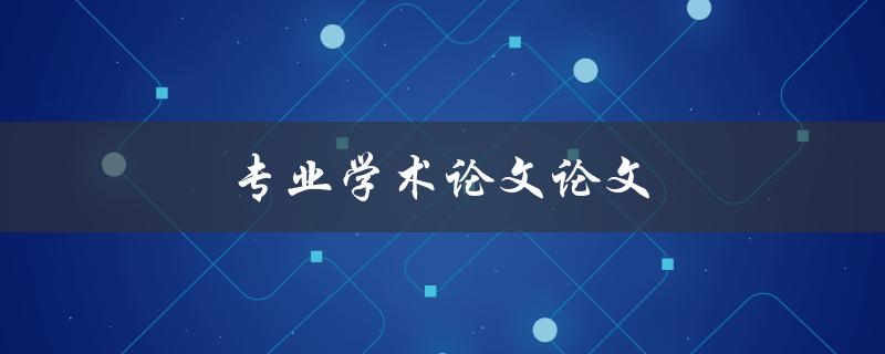 专业学术论文论文(如何撰写高质量的学术论文)