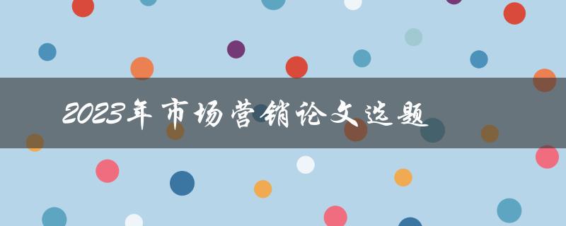如何选择2023年市场营销论文的优秀选题