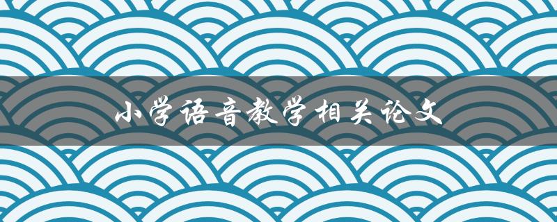 小学语音教学相关论文(有哪些值得借鉴的经验和方法)