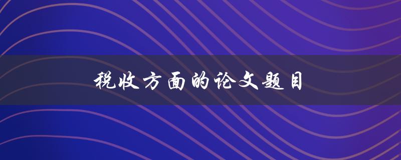 税收方面的论文题目(如何优化税收政策以促进经济发展)