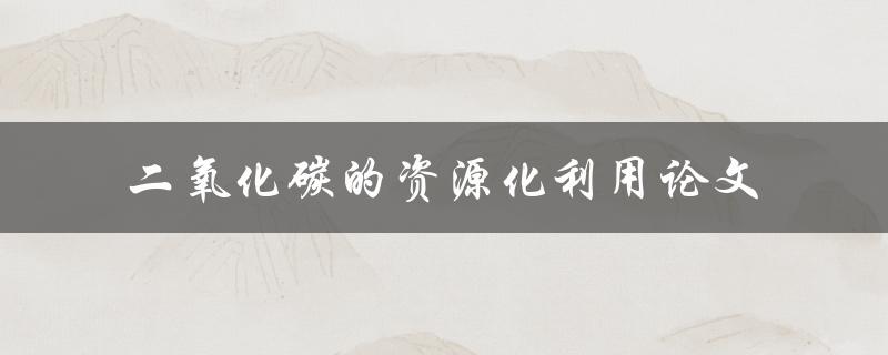如何实现二氧化碳的资源化利用？——探讨二氧化碳的资源化利用论文