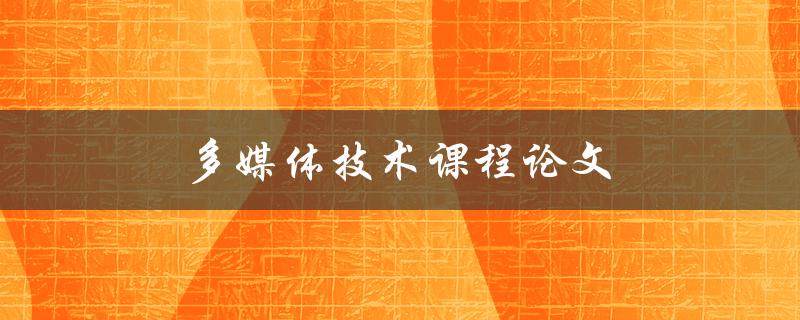 多媒体技术课程论文(如何写出优秀的论文)