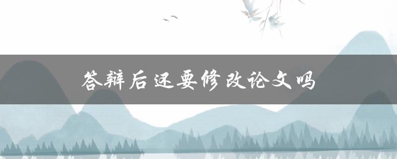 答辩后还要修改论文吗(常见的修改要求有哪些)