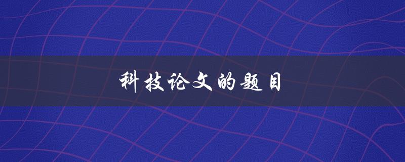 科技论文的题目(如何撰写一个引人入胜的题目)