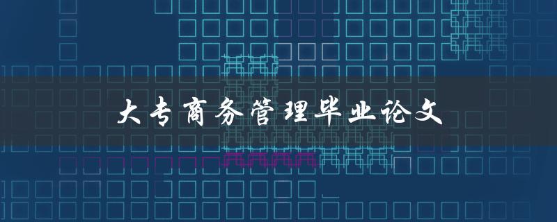 大专商务管理毕业论文(如何选择合适的研究课题) 大专商务管理毕业论文(如何选择合适的研究课题)