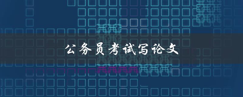 公务员考试写论文(如何提高论文写作水平)