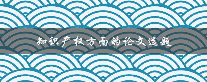 知识产权方面的论文选题(如何选择一个有足够研究意义的题目)