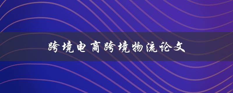 跨境电商跨境物流论文(如何优化跨境电商物流运营)