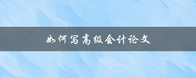 如何写高级会计论文(从选题到论文结构全解析)