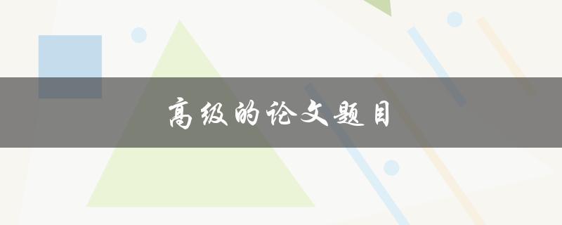 高级的论文题目(如何选择一个独特而有趣的研究主题)