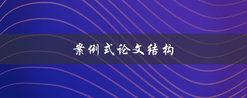 案例式论文结构(如何构建一个完整的案例式论文结构)