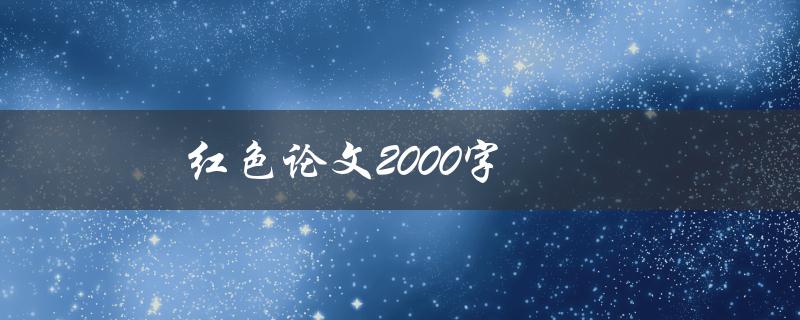 红色论文2000字(如何撰写一篇令人印象深刻的红色主题论文)