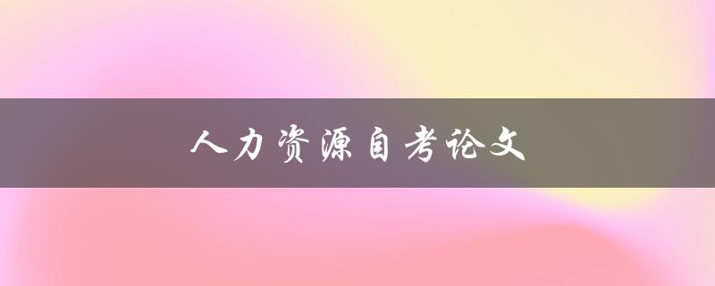 人力资源自考论文(如何顺利完成并取得高分)