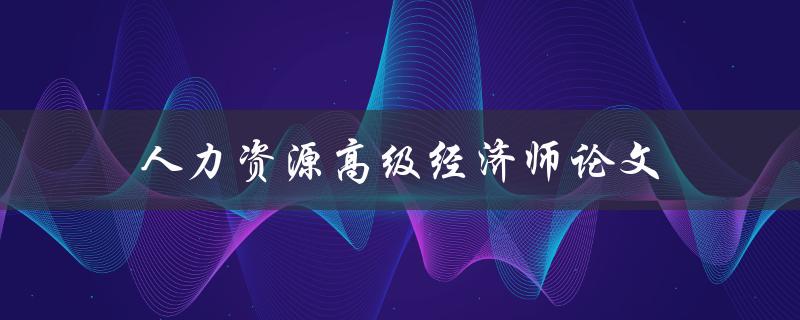 人力资源高级经济师论文(如何撰写高质量论文)
