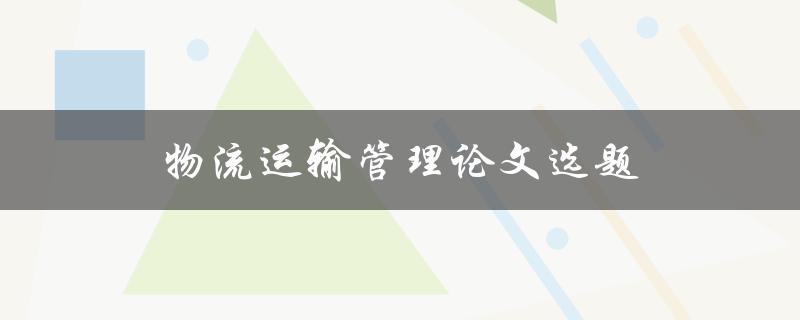 物流运输管理论文选题(如何选择适合的研究方向)