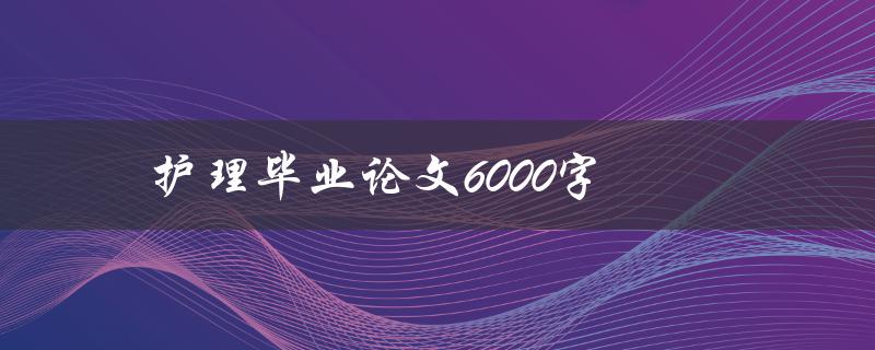 护理毕业论文6000字(如何撰写高质量的毕业论文)