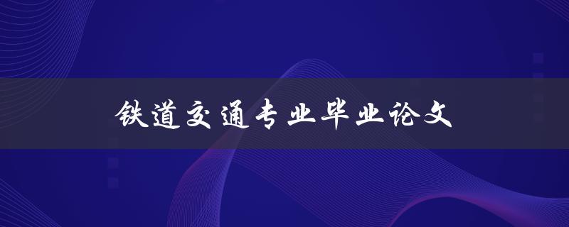 铁道交通专业毕业论文(如何写好一篇高质量的论文)