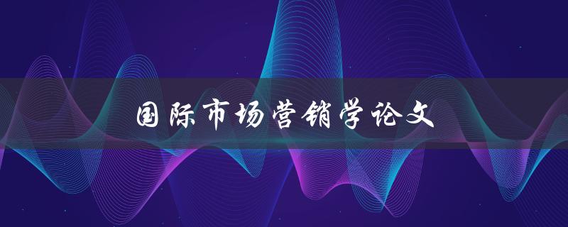 国际市场营销学论文(如何撰写高质量的研究论文)