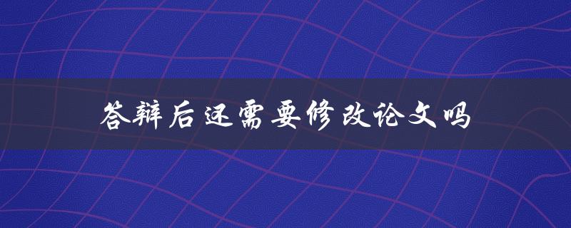 答辩后还需要修改论文吗(详解答辩后的论文修改流程)