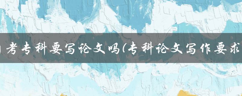 自考专科要写论文吗(专科论文写作要求)