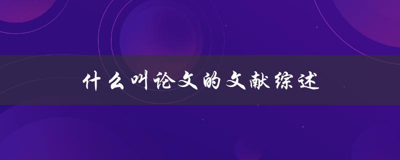 什么叫论文的文献综述(详解文献综述的定义和重要性)