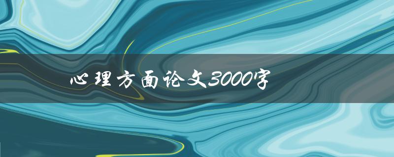心理方面论文3000字(如何撰写高质量的心理学论文)