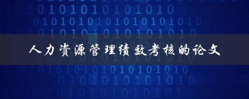 什么是人力资源管理绩效考核的论文，它的重要性和实践意义是什么