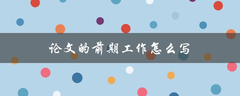 论文的前期工作怎么写(详细步骤和注意事项)