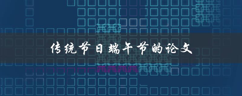 传统节日端午节的论文(如何深入研究与撰写)