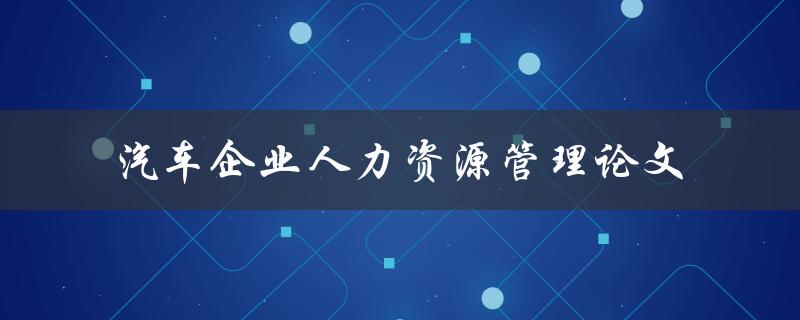 如何进行汽车企业人力资源管理？——探究汽车企业人力资源管理论文
