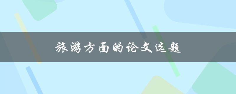 旅游方面的论文选题(如何选择一个有趣且有挑战性的主题)