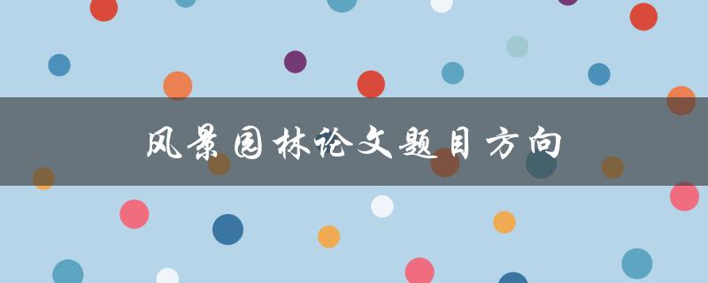 风景园林论文题目方向(如何选择合适的研究方向)