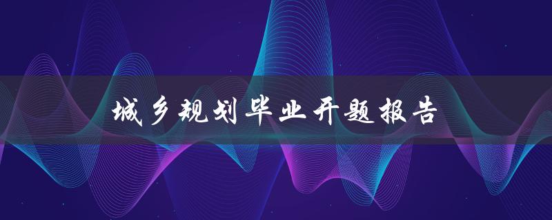 城乡规划毕业开题报告(如何写好开题报告)