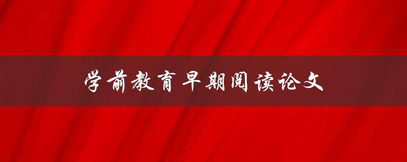 学前教育早期阅读论文(有哪些研究成果值得家长和教育工作者关注)