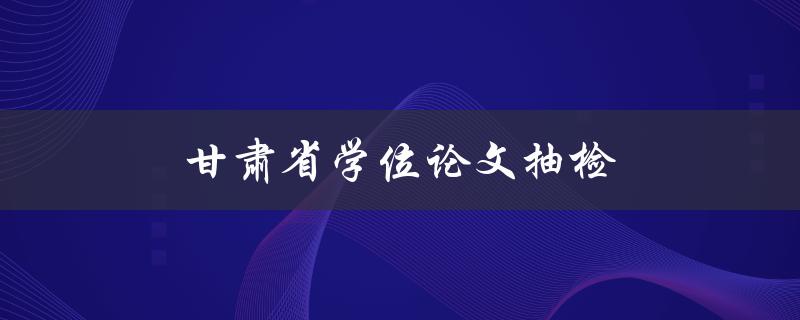 甘肃省学位论文抽检(为什么需要抽检，抽检流程是怎样的)
