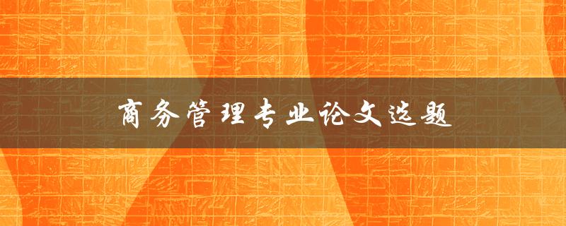 商务管理专业论文选题(如何选择适合自己的研究方向)