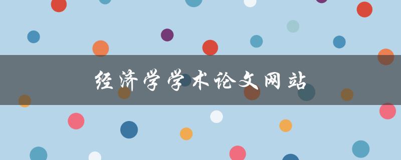 经济学学术论文网站(哪些网站提供高质量的经济学论文资源)
