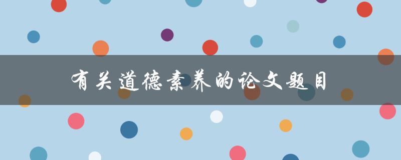 有关道德素养的论文题目(为什么道德素养在现代社会如此重要)