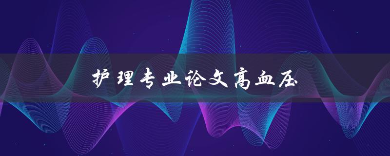 护理专业论文高血压(如何有效管理高血压患者的护理)