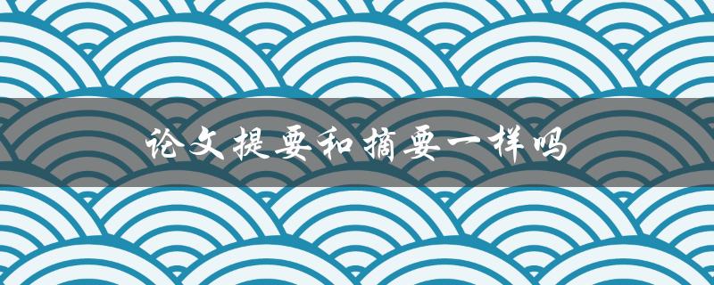 论文提要和摘要一样吗(它们有何区别)