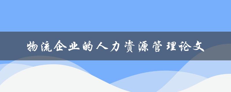 如何有效地进行物流企业的人力资源管理？——一篇论文的探讨