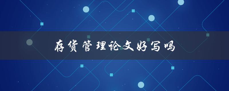 存货管理论文好写吗(如何轻松应对存货管理论文写作挑战)