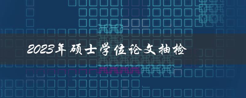 2023年硕士学位论文抽检是什么 2023年硕士学位论文抽检是什么