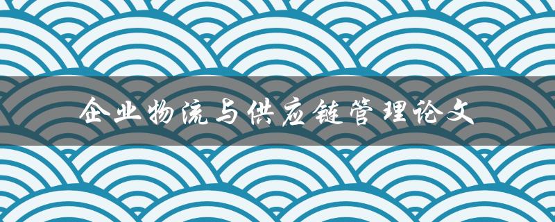 如何提高企业物流与供应链管理的效率？——基于论文研究的探讨