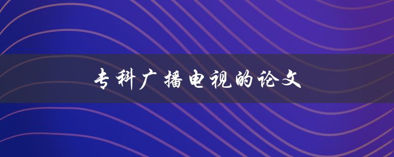 专科广播电视的论文(如何撰写一篇优秀的专科广播电视论文)