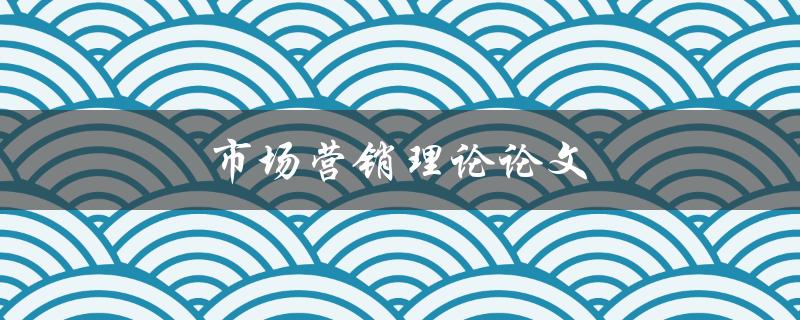 市场营销理论论文(如何应用市场营销理论提升业务增长)